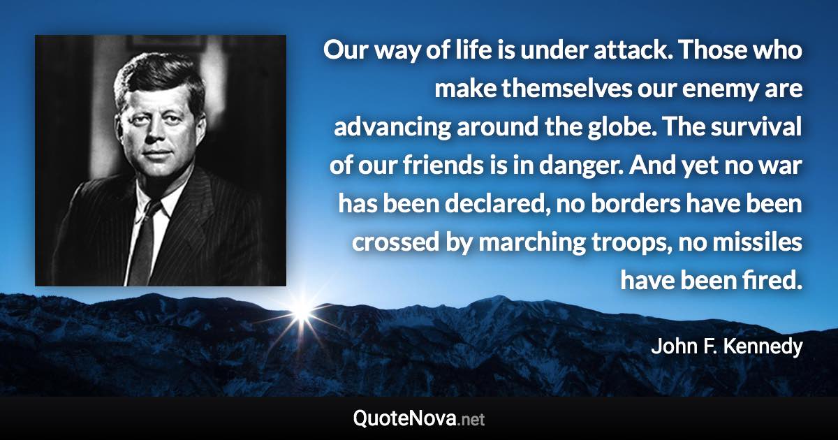 Our way of life is under attack. Those who make themselves our enemy are advancing around the globe. The survival of our friends is in danger. And yet no war has been declared, no borders have been crossed by marching troops, no missiles have been fired. - John F. Kennedy quote