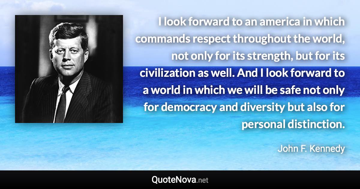 I look forward to an america in which commands respect throughout the world, not only for its strength, but for its civilization as well. And I look forward to a world in which we will be safe not only for democracy and diversity but also for personal distinction. - John F. Kennedy quote