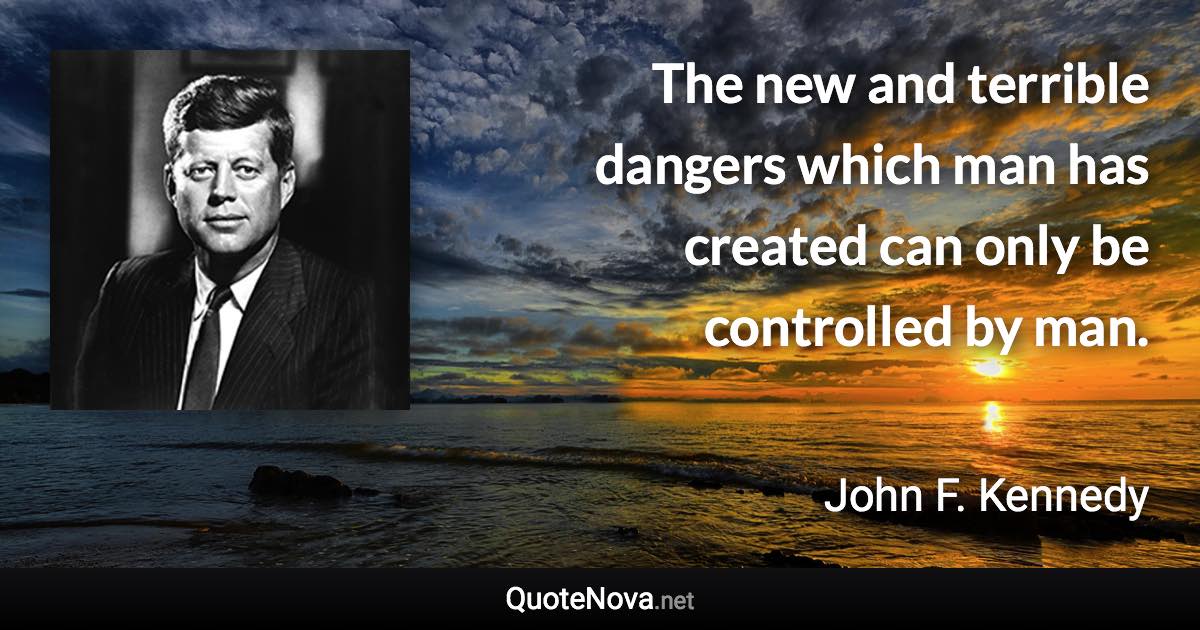 The new and terrible dangers which man has created can only be controlled by man. - John F. Kennedy quote