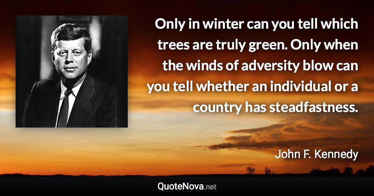 Only in winter can you tell which trees are truly green. Only when the winds of adversity blow can you tell whether an individual or a country has steadfastness. - John F. Kennedy quote