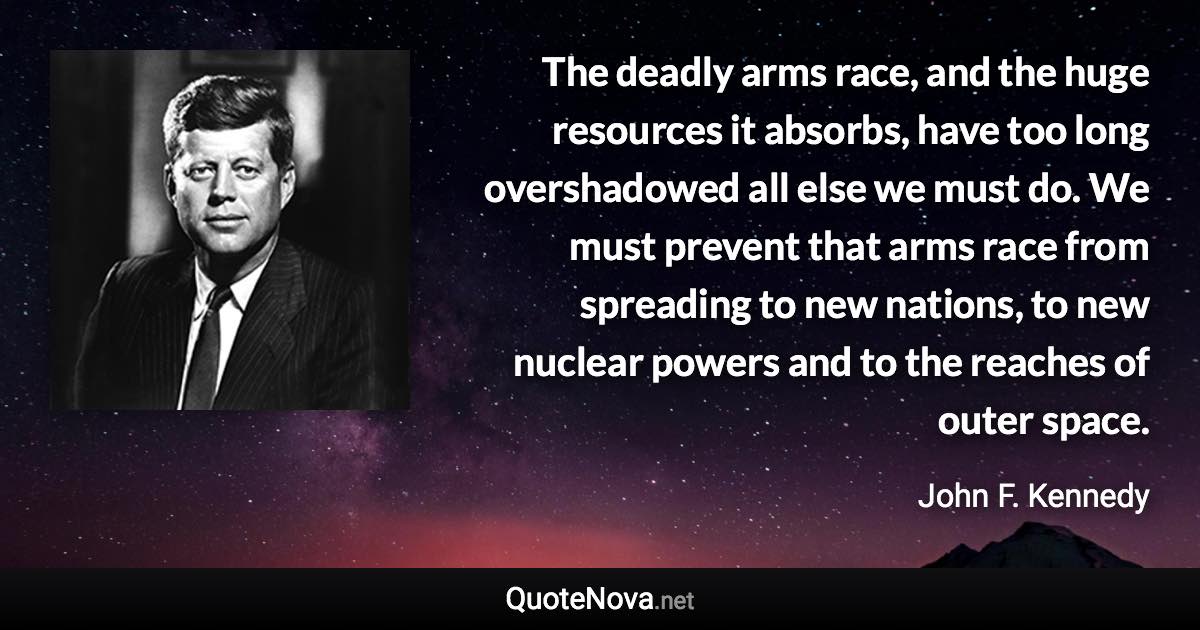 The deadly arms race, and the huge resources it absorbs, have too long overshadowed all else we must do. We must prevent that arms race from spreading to new nations, to new nuclear powers and to the reaches of outer space. - John F. Kennedy quote