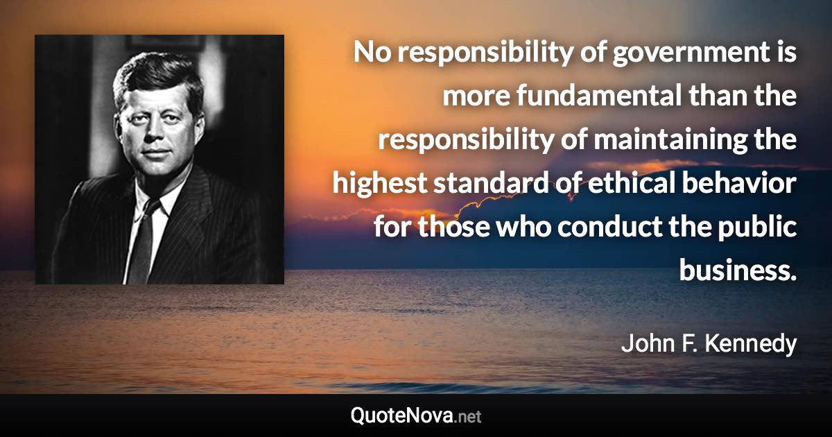 No responsibility of government is more fundamental than the responsibility of maintaining the highest standard of ethical behavior for those who conduct the public business. - John F. Kennedy quote