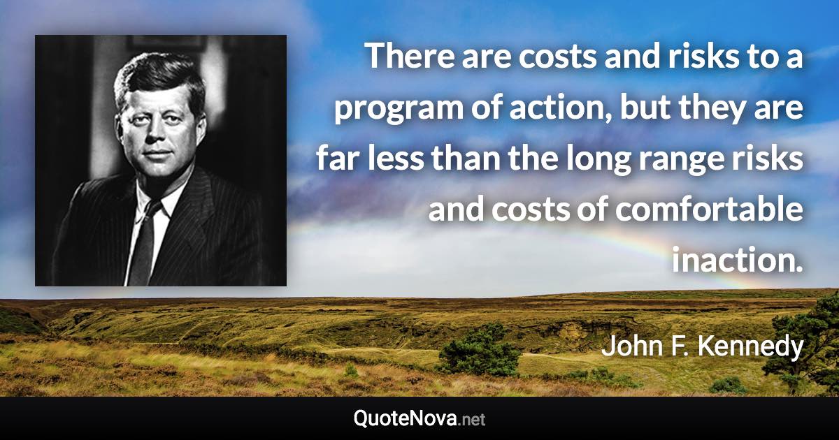 There are costs and risks to a program of action, but they are far less than the long range risks and costs of comfortable inaction. - John F. Kennedy quote