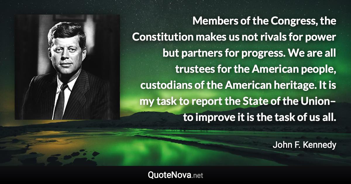 Members of the Congress, the Constitution makes us not rivals for power but partners for progress. We are all trustees for the American people, custodians of the American heritage. It is my task to report the State of the Union–to improve it is the task of us all. - John F. Kennedy quote