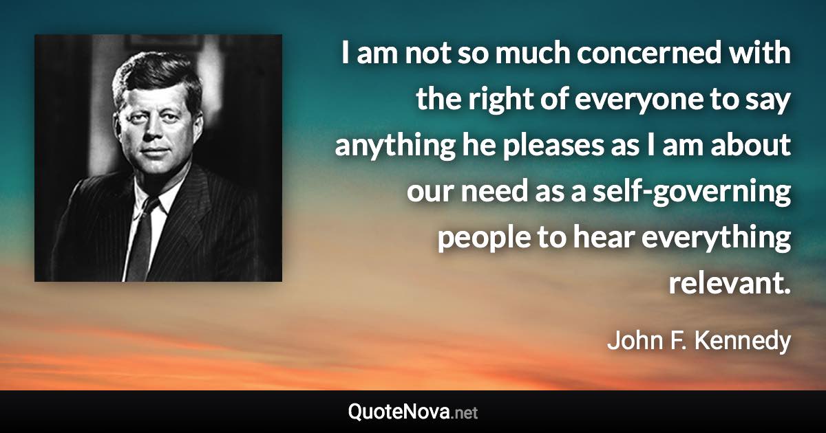 I am not so much concerned with the right of everyone to say anything he pleases as I am about our need as a self-governing people to hear everything relevant. - John F. Kennedy quote