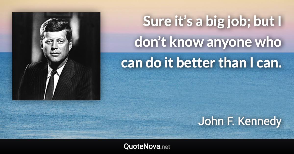 Sure it’s a big job; but I don’t know anyone who can do it better than I can. - John F. Kennedy quote