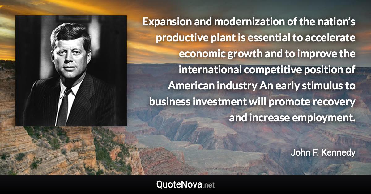 Expansion and modernization of the nation’s productive plant is essential to accelerate economic growth and to improve the international competitive position of American industry An early stimulus to business investment will promote recovery and increase employment. - John F. Kennedy quote