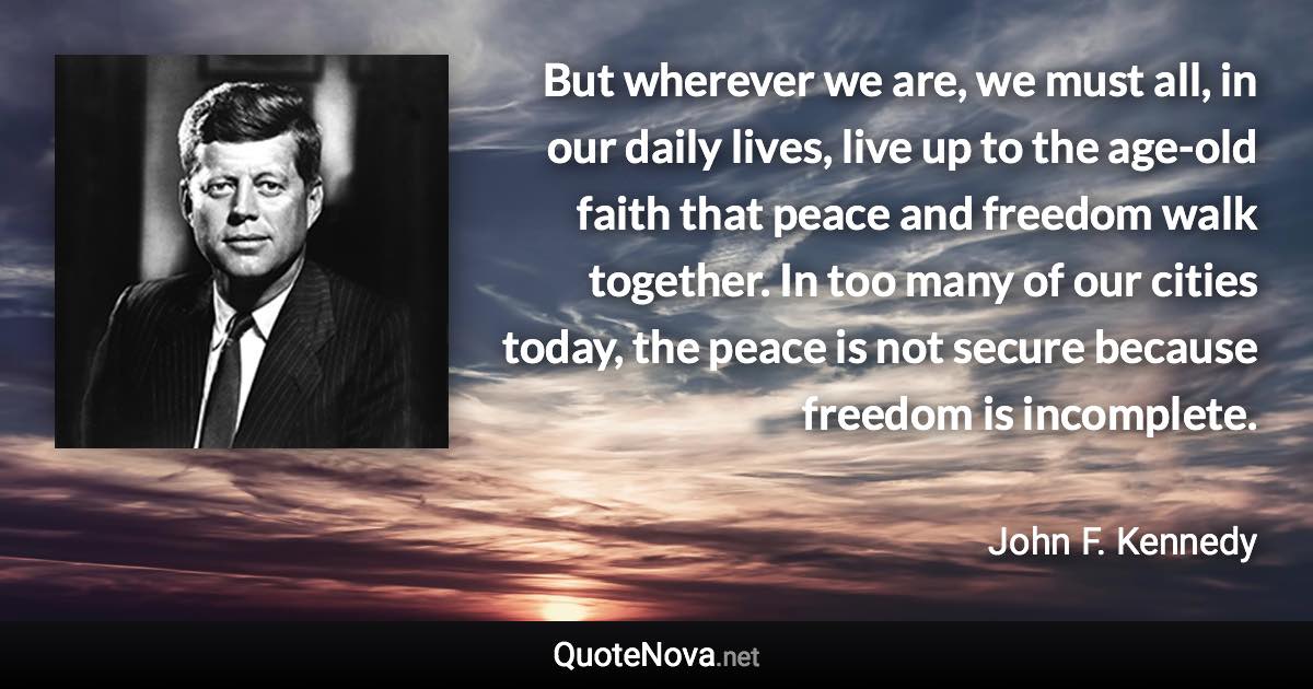 But wherever we are, we must all, in our daily lives, live up to the age-old faith that peace and freedom walk together. In too many of our cities today, the peace is not secure because freedom is incomplete. - John F. Kennedy quote