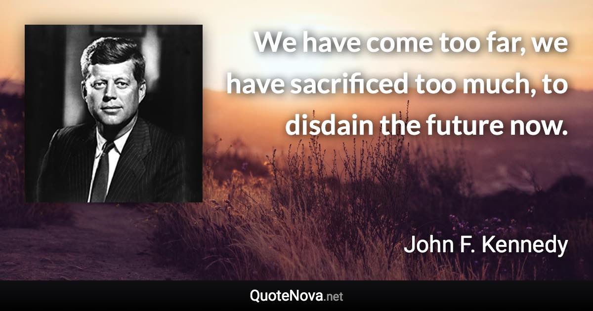 We have come too far, we have sacrificed too much, to disdain the future now. - John F. Kennedy quote