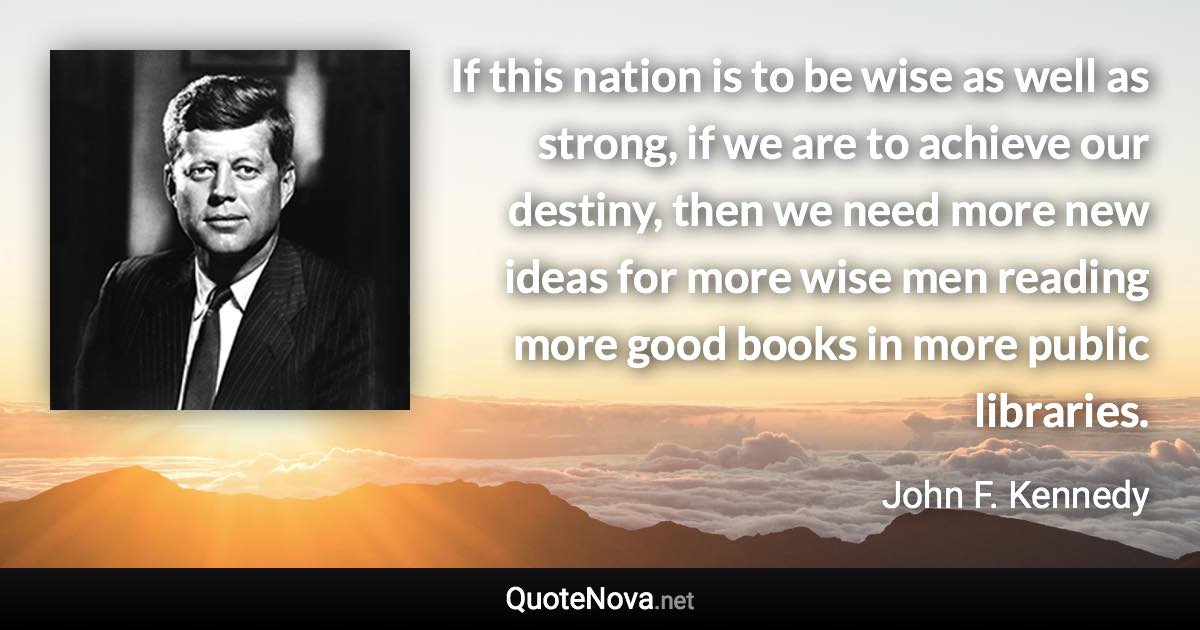 If this nation is to be wise as well as strong, if we are to achieve our destiny, then we need more new ideas for more wise men reading more good books in more public libraries. - John F. Kennedy quote