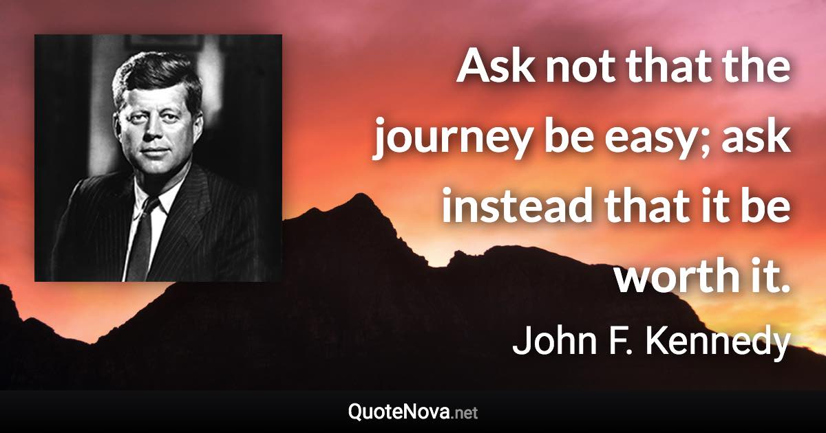 Ask not that the journey be easy; ask instead that it be worth it. - John F. Kennedy quote