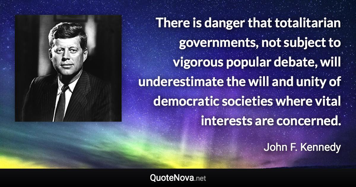 There is danger that totalitarian governments, not subject to vigorous popular debate, will underestimate the will and unity of democratic societies where vital interests are concerned. - John F. Kennedy quote