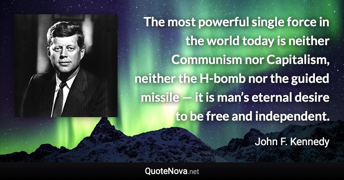The most powerful single force in the world today is neither Communism nor Capitalism, neither the H-bomb nor the guided missile — it is man’s eternal desire to be free and independent. - John F. Kennedy quote