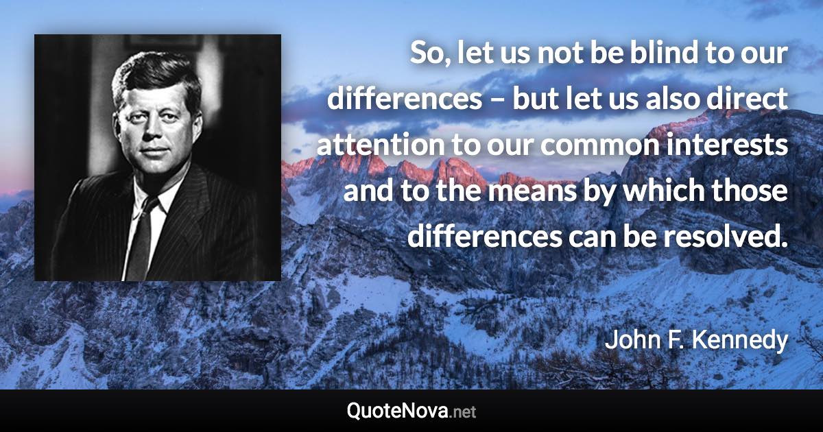 So, let us not be blind to our differences – but let us also direct attention to our common interests and to the means by which those differences can be resolved. - John F. Kennedy quote