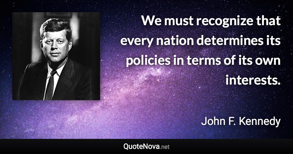 We must recognize that every nation determines its policies in terms of its own interests. - John F. Kennedy quote