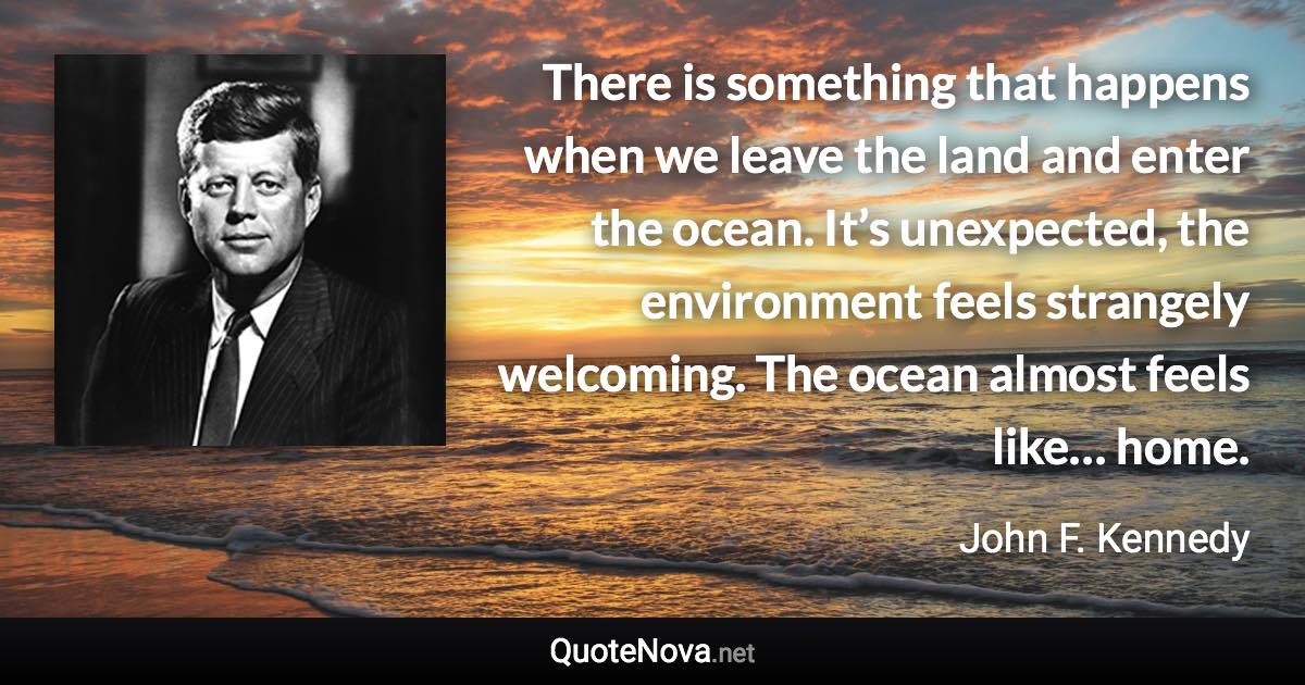 There is something that happens when we leave the land and enter the ocean. It’s unexpected, the environment feels strangely welcoming. The ocean almost feels like… home. - John F. Kennedy quote