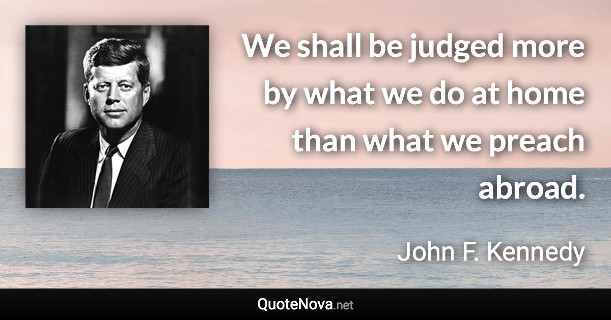 We shall be judged more by what we do at home than what we preach abroad. - John F. Kennedy quote