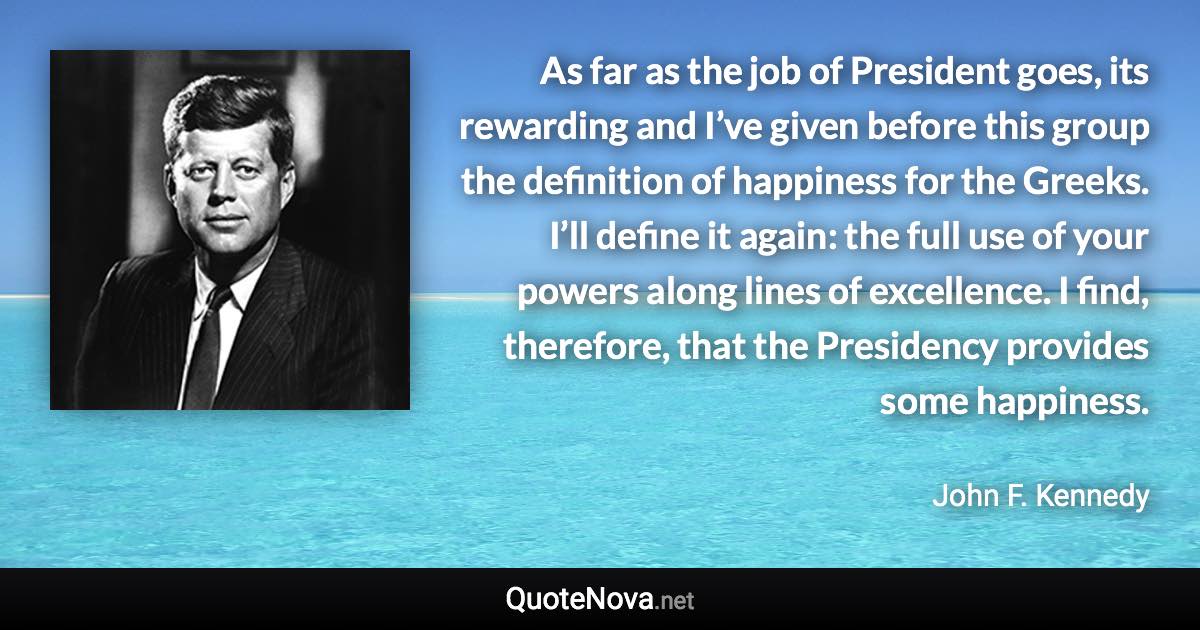 As far as the job of President goes, its rewarding and I’ve given before this group the definition of happiness for the Greeks. I’ll define it again: the full use of your powers along lines of excellence. I find, therefore, that the Presidency provides some happiness. - John F. Kennedy quote