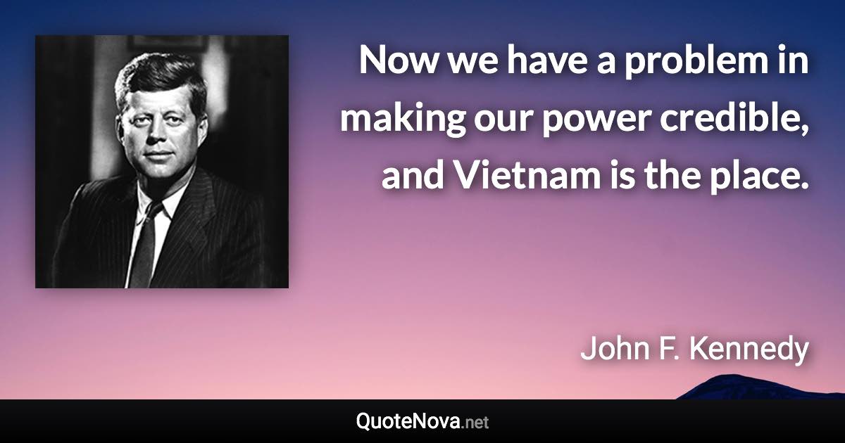 Now we have a problem in making our power credible, and Vietnam is the place. - John F. Kennedy quote