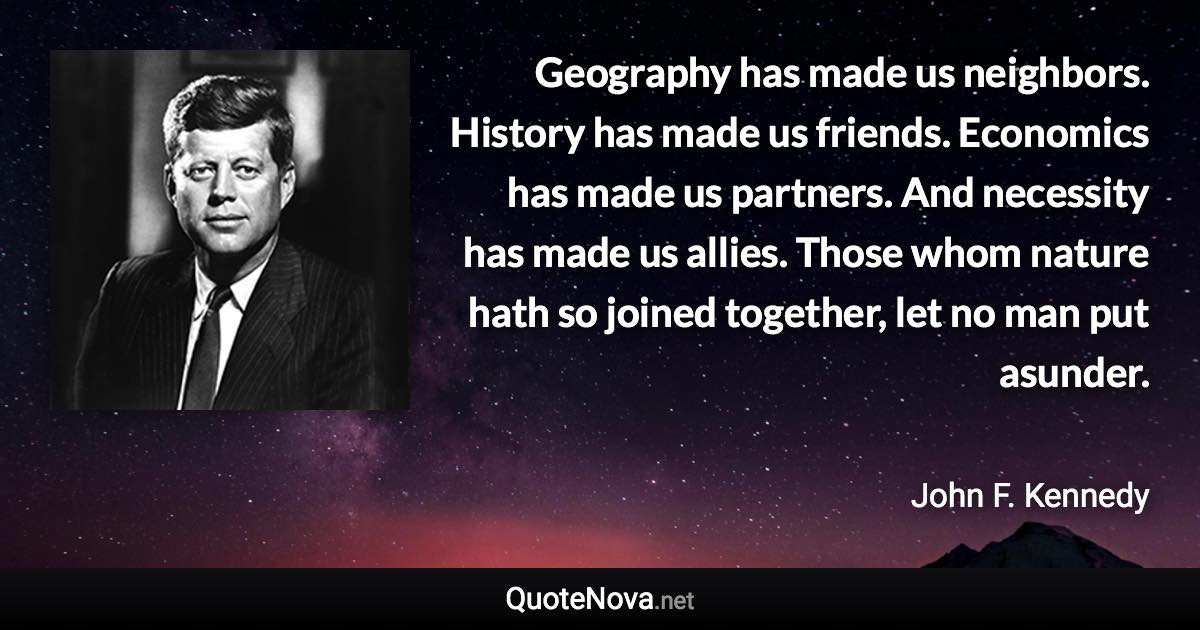 Geography has made us neighbors. History has made us friends. Economics has made us partners. And necessity has made us allies. Those whom nature hath so joined together, let no man put asunder. - John F. Kennedy quote