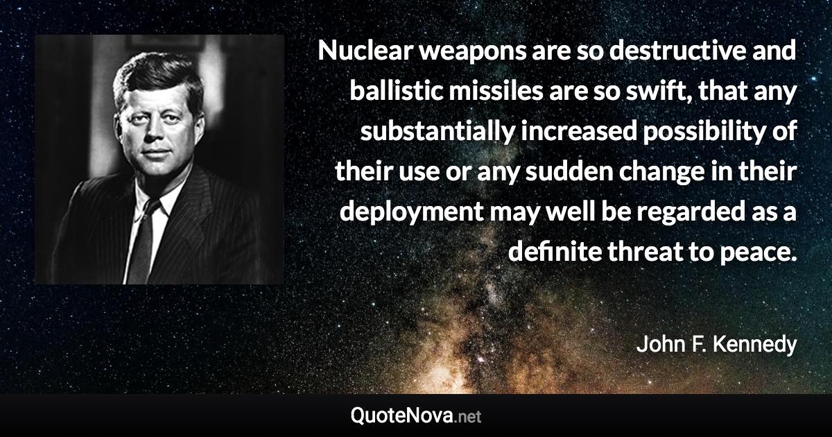 Nuclear weapons are so destructive and ballistic missiles are so swift, that any substantially increased possibility of their use or any sudden change in their deployment may well be regarded as a definite threat to peace. - John F. Kennedy quote