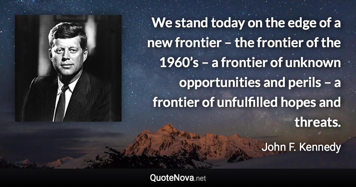 We stand today on the edge of a new frontier – the frontier of the 1960’s – a frontier of unknown opportunities and perils – a frontier of unfulfilled hopes and threats. - John F. Kennedy quote