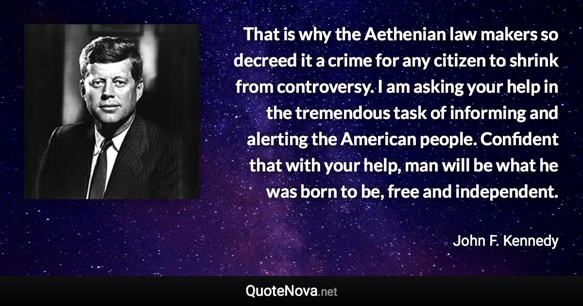 That is why the Aethenian law makers so decreed it a crime for any citizen to shrink from controversy. I am asking your help in the tremendous task of informing and alerting the American people. Confident that with your help, man will be what he was born to be, free and independent. - John F. Kennedy quote