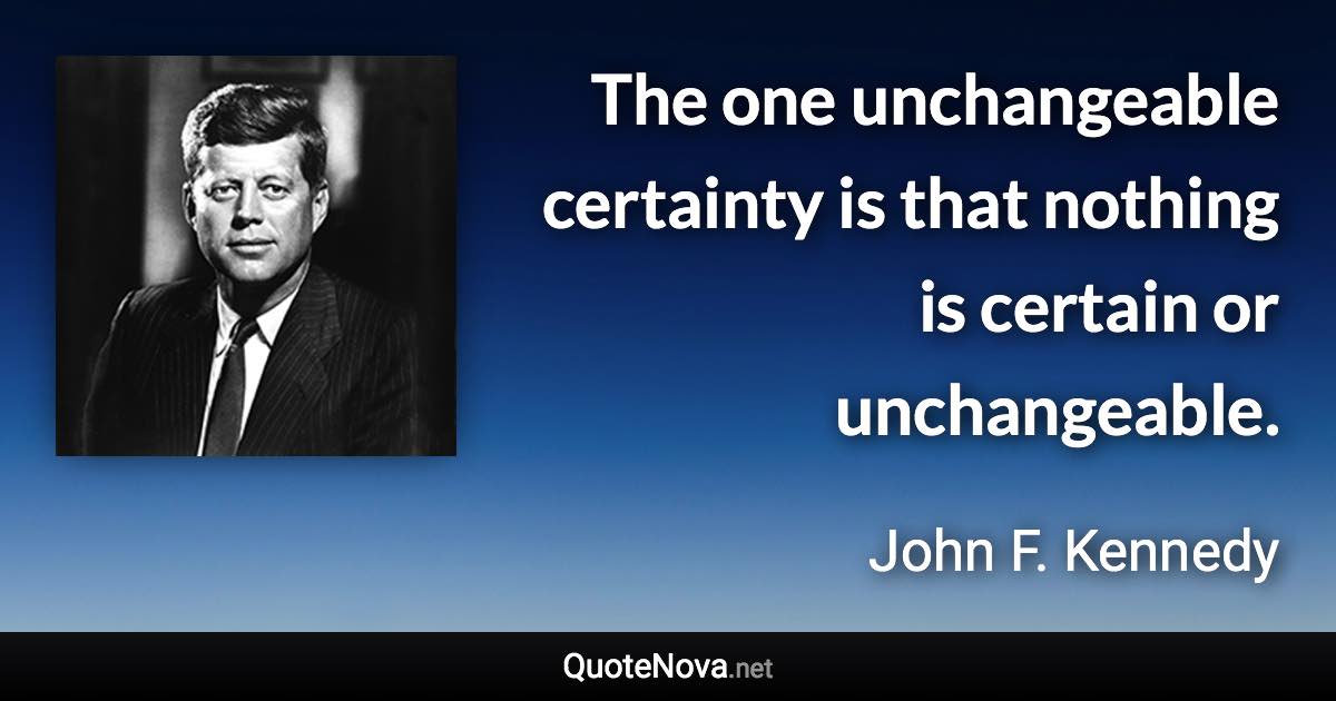 The one unchangeable certainty is that nothing is certain or unchangeable. - John F. Kennedy quote