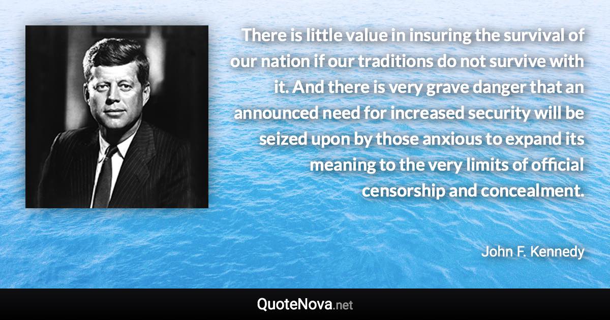 There is little value in insuring the survival of our nation if our traditions do not survive with it. And there is very grave danger that an announced need for increased security will be seized upon by those anxious to expand its meaning to the very limits of official censorship and concealment. - John F. Kennedy quote