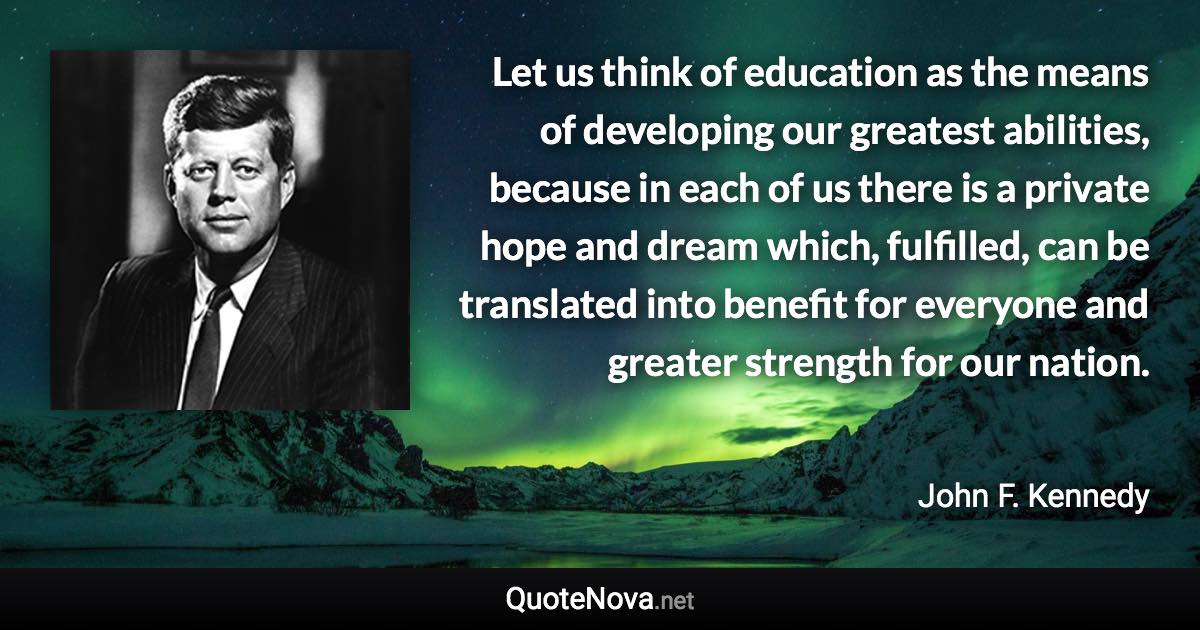 Let us think of education as the means of developing our greatest abilities, because in each of us there is a private hope and dream which, fulfilled, can be translated into benefit for everyone and greater strength for our nation. - John F. Kennedy quote