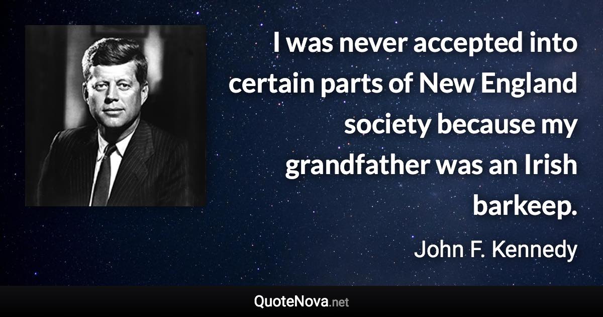 I was never accepted into certain parts of New England society because my grandfather was an Irish barkeep. - John F. Kennedy quote