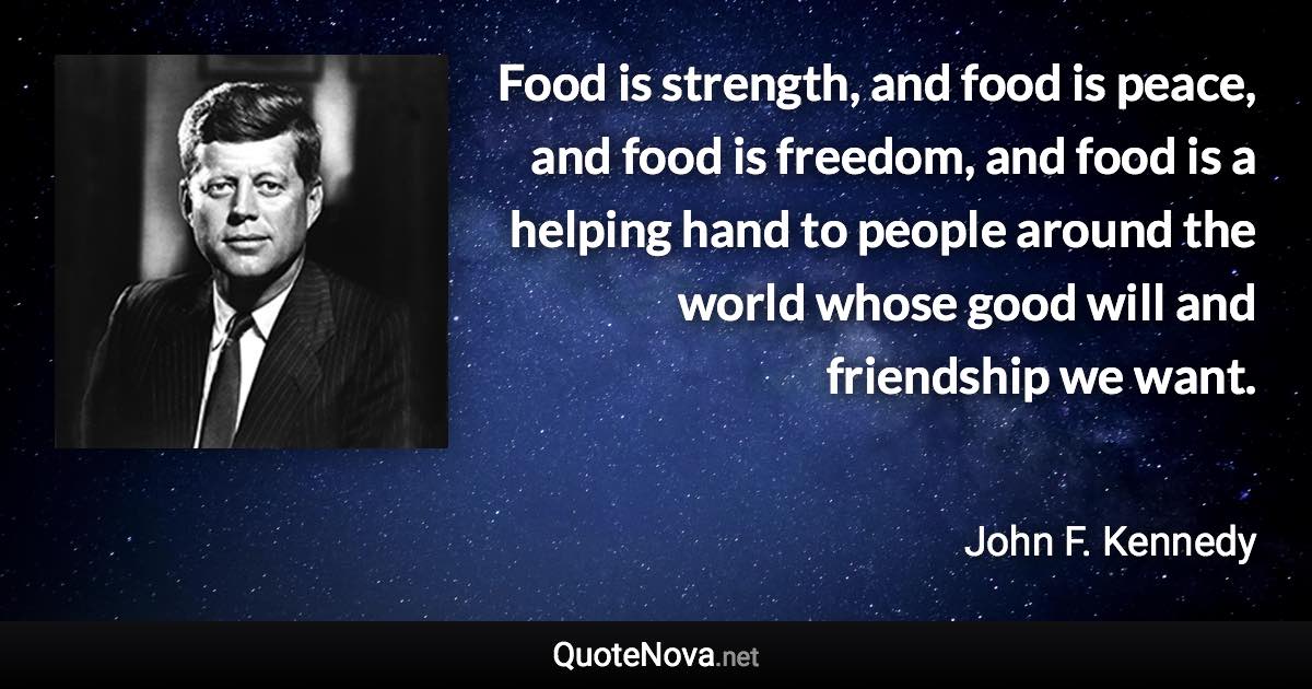 Food is strength, and food is peace, and food is freedom, and food is a helping hand to people around the world whose good will and friendship we want. - John F. Kennedy quote