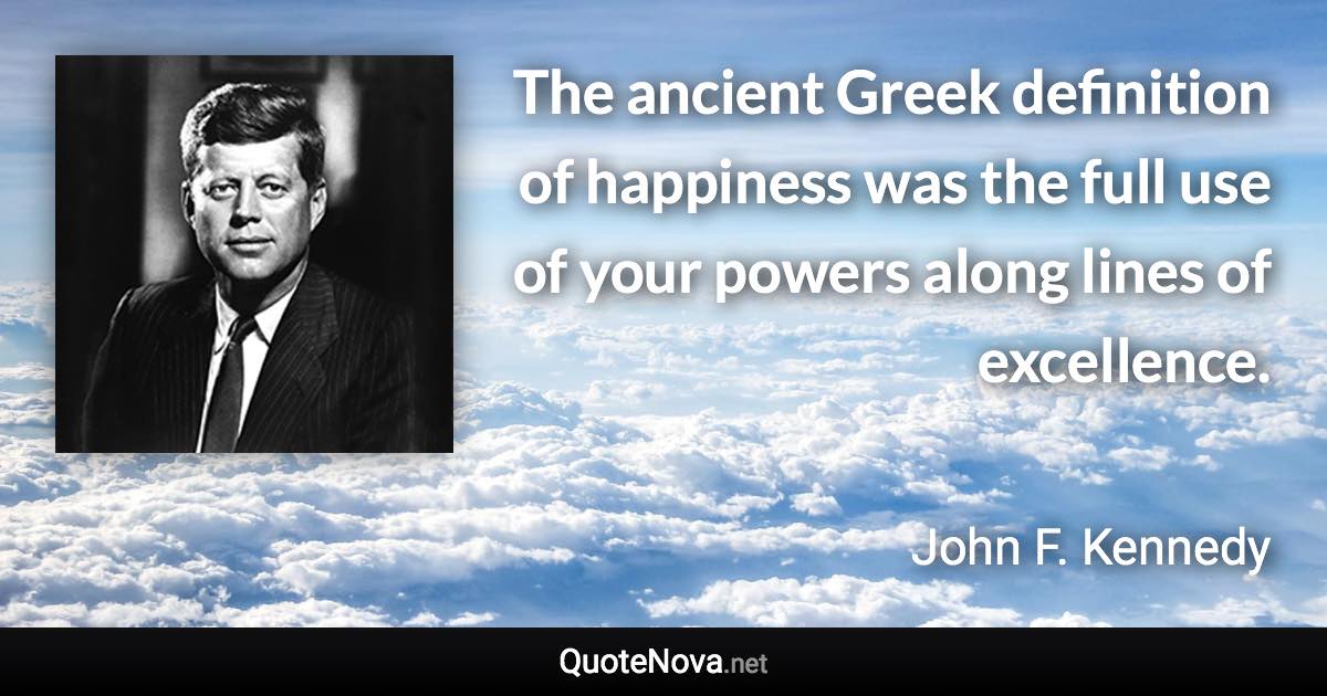 The ancient Greek definition of happiness was the full use of your powers along lines of excellence. - John F. Kennedy quote