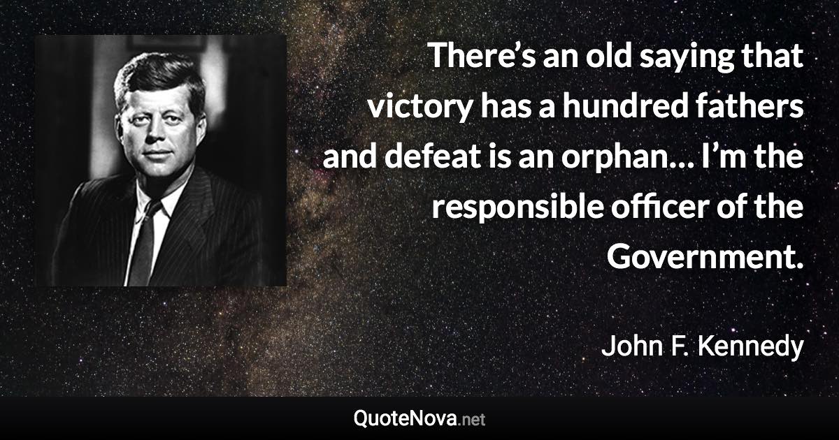 There’s an old saying that victory has a hundred fathers and defeat is an orphan… I’m the responsible officer of the Government. - John F. Kennedy quote