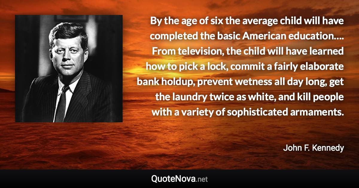 By the age of six the average child will have completed the basic American education…. From television, the child will have learned how to pick a lock, commit a fairly elaborate bank holdup, prevent wetness all day long, get the laundry twice as white, and kill people with a variety of sophisticated armaments. - John F. Kennedy quote