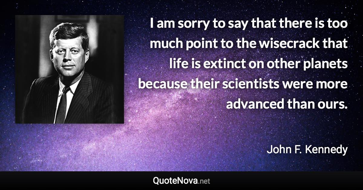 I am sorry to say that there is too much point to the wisecrack that life is extinct on other planets because their scientists were more advanced than ours. - John F. Kennedy quote