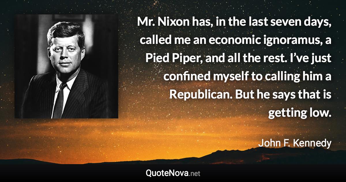 Mr. Nixon has, in the last seven days, called me an economic ignoramus, a Pied Piper, and all the rest. I’ve just confined myself to calling him a Republican. But he says that is getting low. - John F. Kennedy quote