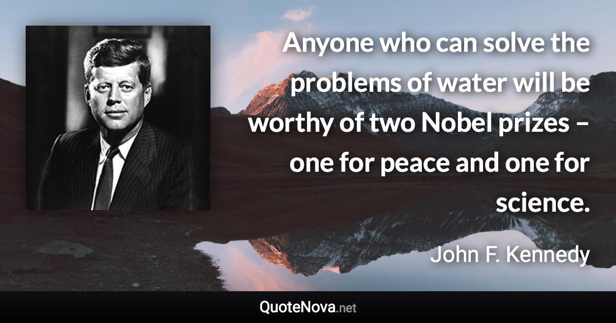 Anyone who can solve the problems of water will be worthy of two Nobel prizes – one for peace and one for science. - John F. Kennedy quote