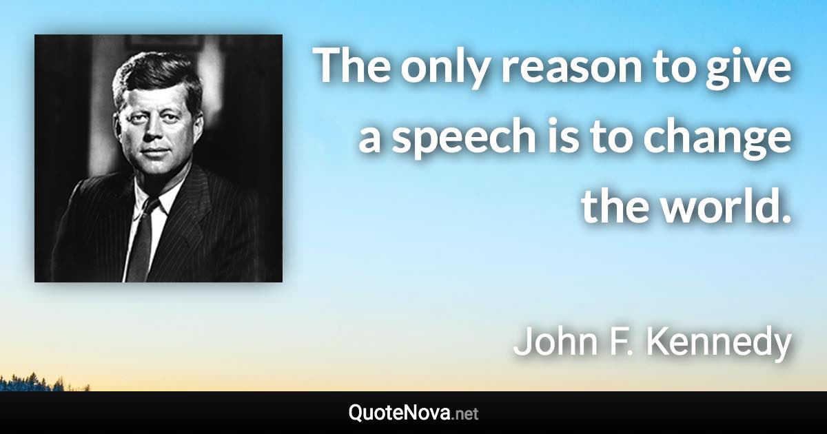 The only reason to give a speech is to change the world. - John F. Kennedy quote