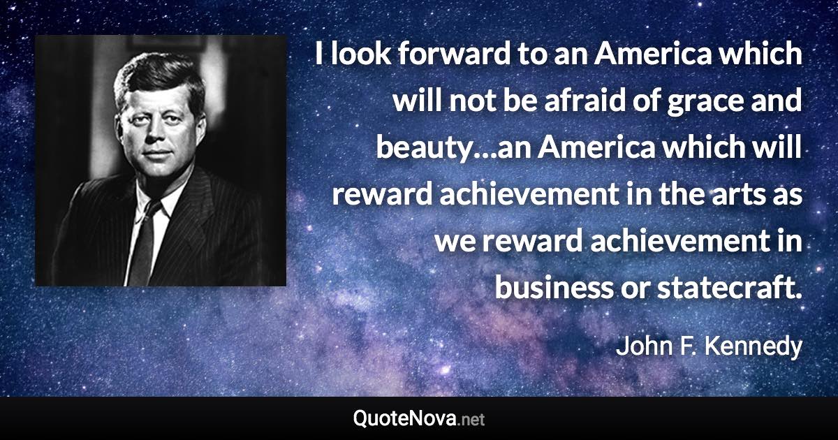 I look forward to an America which will not be afraid of grace and beauty…an America which will reward achievement in the arts as we reward achievement in business or statecraft. - John F. Kennedy quote