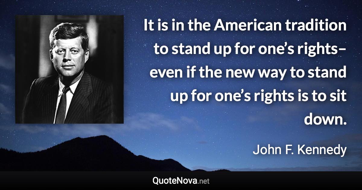 It is in the American tradition to stand up for one’s rights–even if the new way to stand up for one’s rights is to sit down. - John F. Kennedy quote