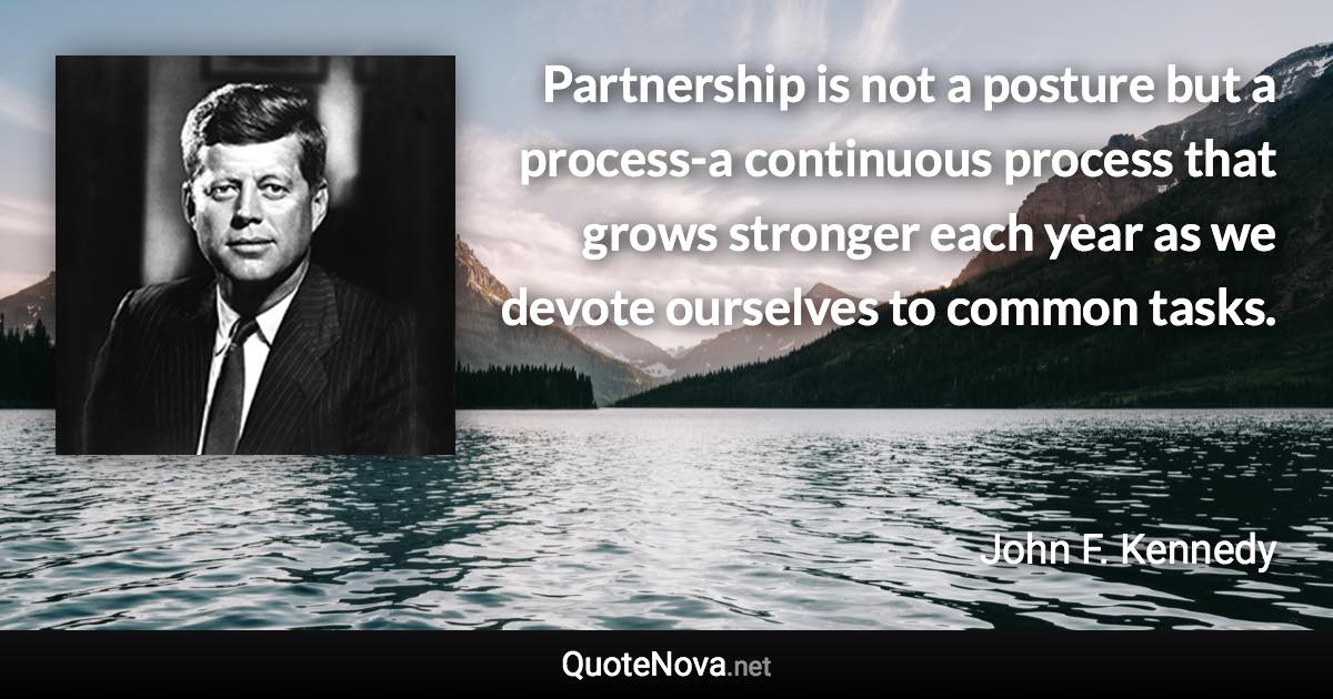 Partnership is not a posture but a process-a continuous process that grows stronger each year as we devote ourselves to common tasks. - John F. Kennedy quote