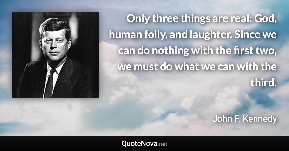 Only three things are real: God, human folly, and laughter. Since we can do nothing with the first two, we must do what we can with the third. - John F. Kennedy quote