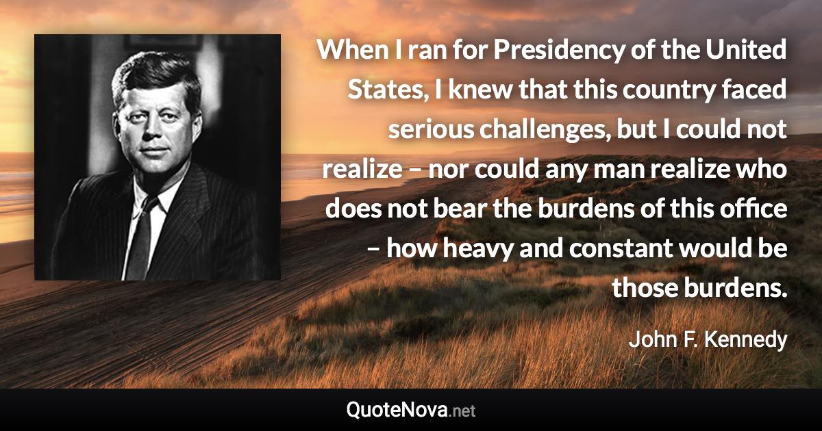 When I ran for Presidency of the United States, I knew that this country faced serious challenges, but I could not realize – nor could any man realize who does not bear the burdens of this office – how heavy and constant would be those burdens. - John F. Kennedy quote