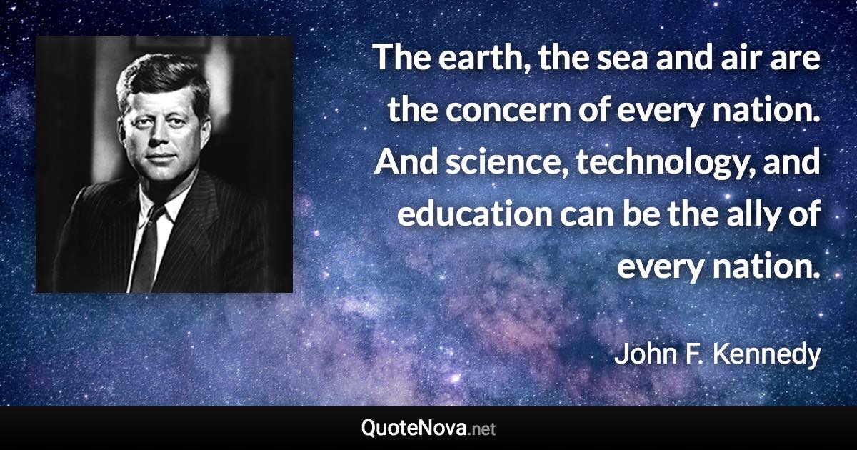 The earth, the sea and air are the concern of every nation. And science, technology, and education can be the ally of every nation. - John F. Kennedy quote