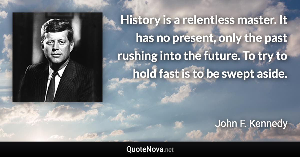 History is a relentless master. It has no present, only the past rushing into the future. To try to hold fast is to be swept aside. - John F. Kennedy quote