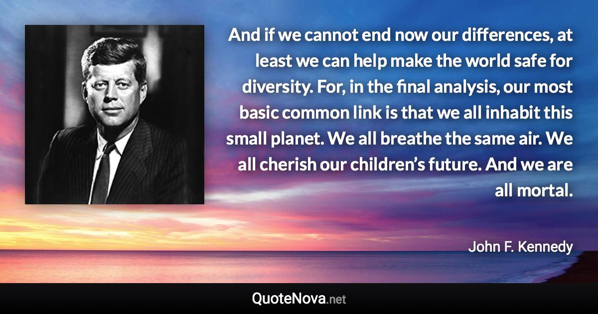 And if we cannot end now our differences, at least we can help make the world safe for diversity. For, in the final analysis, our most basic common link is that we all inhabit this small planet. We all breathe the same air. We all cherish our children’s future. And we are all mortal. - John F. Kennedy quote