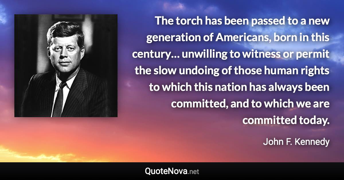 The torch has been passed to a new generation of Americans, born in this century… unwilling to witness or permit the slow undoing of those human rights to which this nation has always been committed, and to which we are committed today. - John F. Kennedy quote