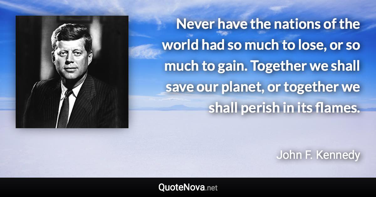 Never have the nations of the world had so much to lose, or so much to gain. Together we shall save our planet, or together we shall perish in its flames. - John F. Kennedy quote