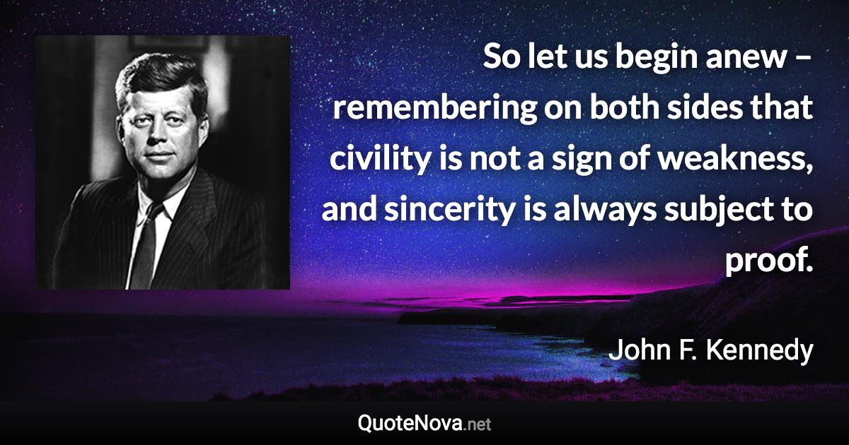 So let us begin anew – remembering on both sides that civility is not a sign of weakness, and sincerity is always subject to proof. - John F. Kennedy quote